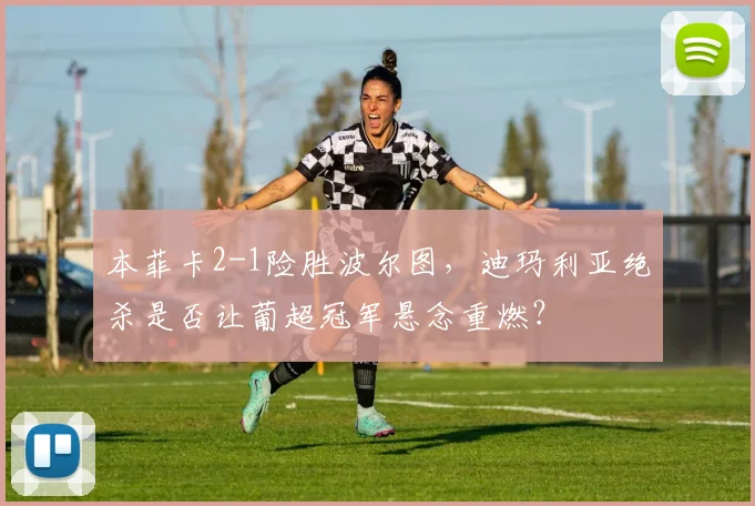 本菲卡2-1险胜波尔图，迪玛利亚绝杀是否让葡超冠军悬念重燃？