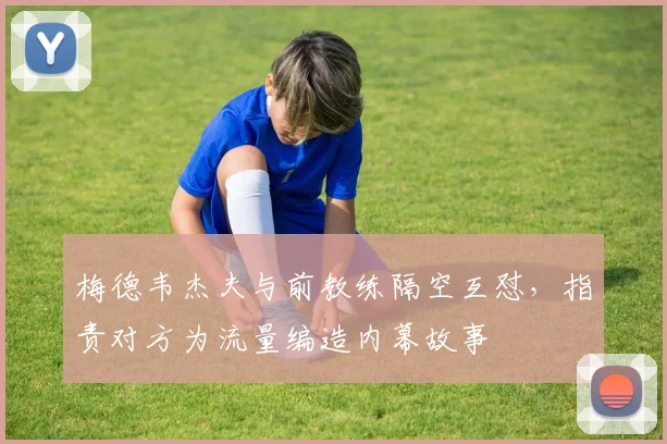 梅德韦杰夫与前教练隔空互怼，指责对方为流量编造内幕故事