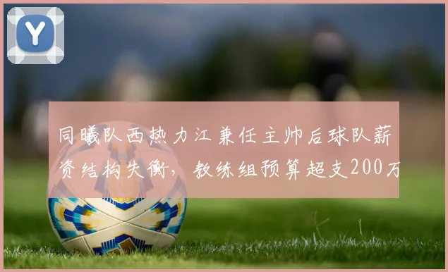同曦队西热力江兼任主帅后球队薪资结构失衡，教练组预算超支200万