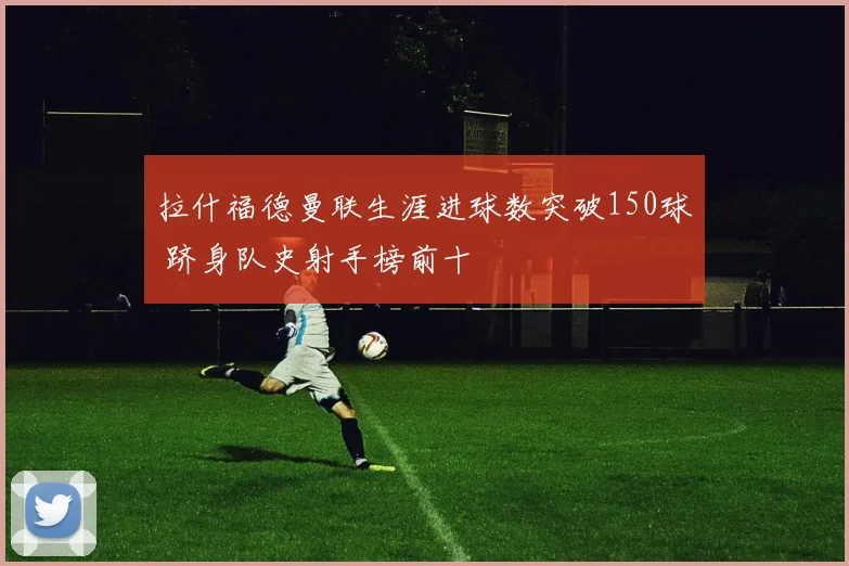 拉什福德曼联生涯进球数突破150球 跻身队史射手榜前十