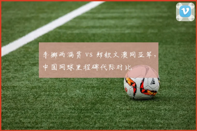 李娜两满贯 vs 郑钦文澳网亚军，中国网球里程碑代际对比