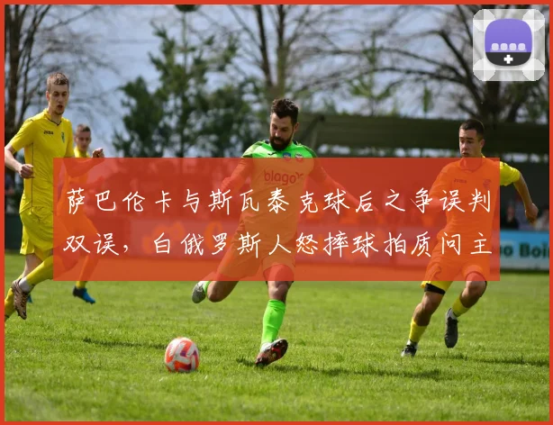 萨巴伦卡与斯瓦泰克球后之争误判双误，白俄罗斯人怒摔球拍质问主裁公正性